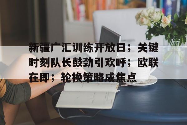 新疆广汇训练开放日;关键时刻队长鼓劲引欢呼;欧联在即;轮换策略成焦点(新疆广汇集团最新消息) 新疆广汇训练开放日;关键时刻队长鼓劲引欢呼;欧联在即;轮换策略成焦点(新疆广汇集团最新消息)