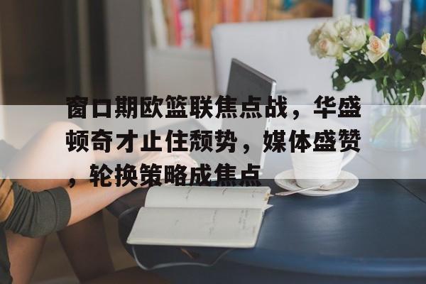 乐竞体育官网-窗口期欧篮联焦点战，华盛顿奇才止住颓势，媒体盛赞，轮换策略成焦点的简单介绍