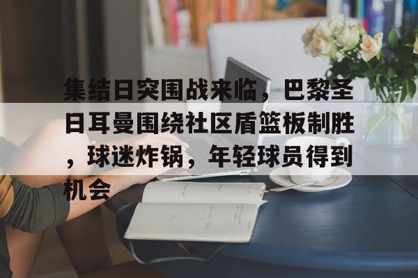 英雄联盟S15全球赛-包含集结日突围战来临，巴黎圣日耳曼围绕社区盾篮板制胜，球迷炸锅，年轻球员得到机会的词条